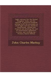 Light Railways for the United Kingdom, India, and the Colonies. a Practical Handbook Setting Forth the Principles on Which Light Railways Should Be Constructed, Worked and Financed and Detailing the Cost of Construction Equipment, Revenue, and Work