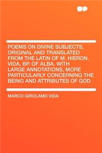 Poems on Divine Subjects, Original and Translated from the Latin of M. Hieron. Vida, BP. of Alba. with Large Annotations, More Particularly Concerning the Being and Attributes of God