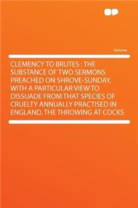 Clemency to Brutes: The Substance of Two Sermons Preached on Shrove-Sunday, with a Particular View to Dissuade from That Species of Cruelty Annually Practised in England, the Throwing at Cocks