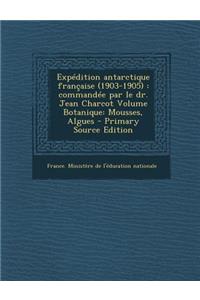 Expedition Antarctique Francaise (1903-1905): Commandee Par Le Dr. Jean Charcot Volume Botanique: Mousses, Algues