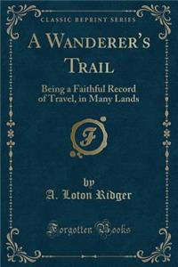 A Wanderer's Trail: Being a Faithful Record of Travel, in Many Lands (Classic Reprint)