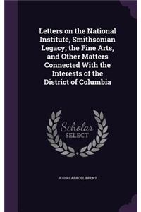 Letters on the National Institute, Smithsonian Legacy, the Fine Arts, and Other Matters Connected With the Interests of the District of Columbia