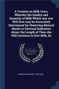 Treatise on Milk Cows, Whereby the Quality and Quantity of Milk Which any cow Will Give may be Accurately Determined by Observing Natural Marks or External Indication Alone; the Length of Time she Will Continue to Give Milk, &c