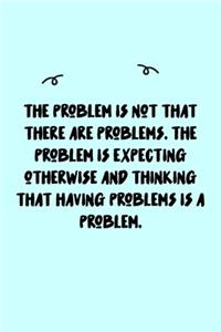 The problem is not that there are problems. The problem is expecting otherwise and thinking that having problems is a problem. Journal