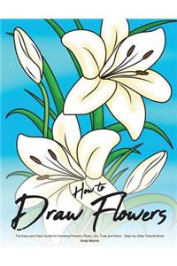 How to Draw Flowers: The Easy and Clear Guide for Drawing Flowers, Rose, Lilly, Tulip and More - Step-By-Step Tutorial Book