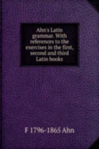 Ahn's Latin grammar. With references to the exercises in the first, second and third Latin books