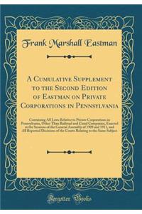 A Cumulative Supplement to the Second Edition of Eastman on Private Corporations in Pennsylvania: Containing All Laws Relative to Private Corporations in Pennsylvania, Other Than Railroad and Canal Companies, Enacted at the Sessions of the General