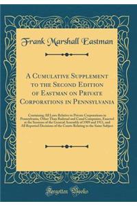 A Cumulative Supplement to the Second Edition of Eastman on Private Corporations in Pennsylvania: Containing All Laws Relative to Private Corporations in Pennsylvania, Other Than Railroad and Canal Companies, Enacted at the Sessions of the General