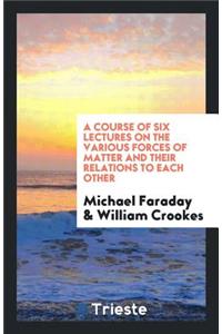 A Course of Six Lectures on the Various Forces of Matter and Their Relations to Each Other