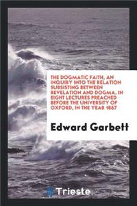 The Dogmatic Faith, an Inquiry Into the Relation Subsisting Between Revelation and Dogma, in Eight Lectures Preached Before the University of Oxford, in the Year 1867