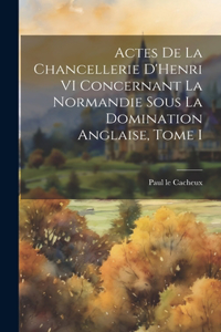 Actes de la Chancellerie D'Henri VI Concernant la Normandie sous la Domination Anglaise, Tome I