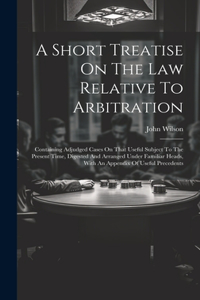 Short Treatise On The Law Relative To Arbitration: Containing Adjudged Cases On That Useful Subject To The Present Time, Digested And Arranged Under Familiar Heads, With An Appendix Of Useful Precede