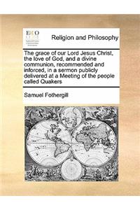 The grace of our Lord Jesus Christ, the love of God, and a divine communion, recommended and inforced, in a sermon publicly delivered at a Meeting of the people called Quakers