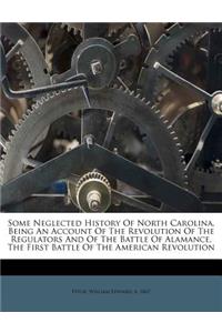 Some Neglected History of North Carolina, Being an Account of the Revolution of the Regulators and of the Battle of Alamance, the First Battle of the American Revolution