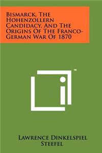 Bismarck, the Hohenzollern Candidacy, and the Origins of the Franco-German War of 1870