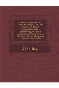 Travels Through the Low Countries: Germany, Italy and France, with Curious Observations, Natural, Topographical, Moral, Physiological, & C. Also, a Catalogue of Plants, Found Spontaneously Growing in Those Parts, and Their Virtues, Volume 1