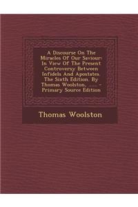 A Discourse on the Miracles of Our Saviour: In View of the Present Controversy Between Infidels and Apostates. the Sixth Edition. by Thomas Woolston, ......