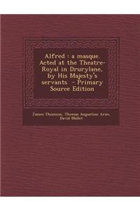 Alfred: A Masque. Acted at the Theatre-Royal in Drurylane, by His Majesty's Servants - Primary Source Edition