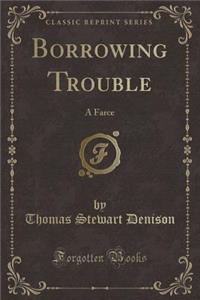 Borrowing Trouble: A Farce (Classic Reprint)