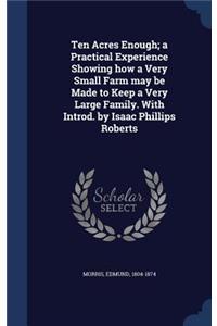 Ten Acres Enough; A Practical Experience Showing How a Very Small Farm May Be Made to Keep a Very Large Family. with Introd. by Isaac Phillips Roberts