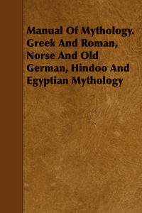 Manual Of Mythology. Greek And Roman, Norse And Old German, Hindoo And Egyptian Mythology