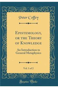 Epistemology, or the Theory of Knowledge, Vol. 1 of 2: An Introduction to General Metaphysics (Classic Reprint)