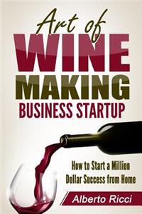 Art of Wine Making Business Startup: How to Start a Million Dollar Success from Home