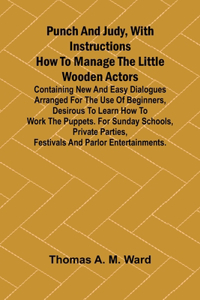 Punch and Judy, with Instructions How to Manage the Little Wooden Actors; Containing New and Easy Dialogues Arranged for the Use of Beginners, Desirous to Learn How to Work the Puppets. For Sunday Schools, Private Parties, Festivals and Parlor Ente