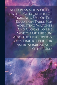 Explanation Of The Nature Of Equation Of Time, And Use Of The Equation Table For Adjusting Watches And Clocks To The Motion Of The Sun. Also The Description Of A Time-keeper, For Astronomical And Other Uses