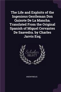 The Life and Exploits of the Ingenious Gentleman Don Quixote De La Mancha. Translated From the Original Spanish of Miguel Cervantes De Saavedra. by Charles Jarvis Esq;