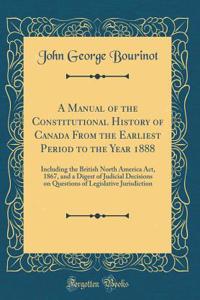 A Manual of the Constitutional History of Canada from the Earliest Period to the Year 1888: Including the British North America Act, 1867, and a Digest of Judicial Decisions on Questions of Legislative Jurisdiction (Classic Reprint)