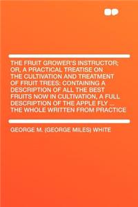 The Fruit Grower's Instructor; Or, a Practical Treatise on the Cultivation and Treatment of Fruit Trees: Containing a Description of All the Best Fruits Now in Cultivation, a Full Description of the Apple Fly ... the Whole Written from Practice