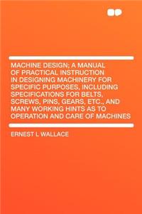 Machine Design; A Manual of Practical Instruction in Designing Machinery for Specific Purposes, Including Specifications for Belts, Screws, Pins, Gears, Etc., and Many Working Hints as to Operation and Care of Machines