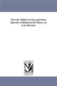 Life, Public Services and Select Speeches of Rutherford B. Hayes. by J. Q. Howard.