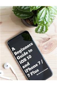 A Beginners Guide to IOS 10 and iPhone 7 / 7 Plus: (For iPhone 5, iPhone 5s, and iPhone 5c, iPhone 6, iPhone 6+, iPhone 6s, iPhone 6s Plus, iPhone 7, and iPhone 7 Plus)