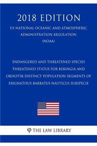 Endangered and Threatened Species - Threatened Status for Beringia and Okhotsk Distinct Population Segments of Erignathus Barbatus Nauticus Subspecie (Us National Oceanic and Atmospheric Administration Regulation) (Noaa) (2018 Edition)