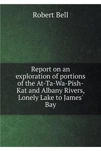 Report on an Exploration of Portions of the At-Ta-Wa-Pish-Kat and Albany Rivers, Lonely Lake to James' Bay