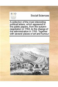 A Collection of the Most Interesting Political Letters, Which Appeared in the Public Papers, from the Autumn Negotiation in 1763, to the Change of the Administration in 1765. Together with Several Pieces of Art and Humour