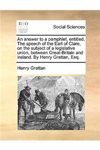An Answer to a Pamphlet, Entitled, the Speech of the Earl of Clare, on the Subject of a Legislative Union, Between Great-Britain and Ireland. by Henry Grattan, Esq.