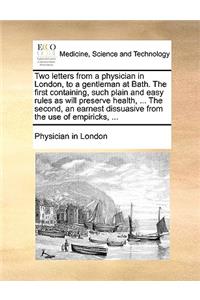 Two Letters from a Physician in London, to a Gentleman at Bath. the First Containing, Such Plain and Easy Rules as Will Preserve Health, ... the Second, an Earnest Dissuasive from the Use of Empiricks, ...