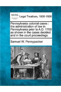 Pennsylvania Colonial Cases: The Administration of Law in Pennsylvania Prior to A.D. 1700 as Shown in the Cases Decided and in the Court Proceedings.