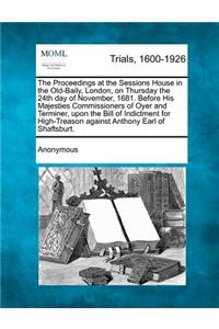 The Proceedings at the Sessions House in the Old-Baily, London, on Thursday the 24th Day of November, 1681. Before His Majesties Commissioners of Oyer and Terminer, Upon the Bill of Indictment for High-Treason Against Anthony Earl of Shaftsburt.