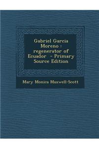 Gabriel Garcia Moreno: Regenerator of Ecuador - Primary Source Edition