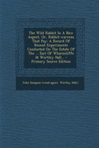 The Wild Rabbit in a New Aspect, Or, Rabbit-Warrens That Pay: A Record of Recent Experiments Conducted on the Estate of the ... Earl of Wharncliffe at Wortley Hall...: A Record of Recent Experiments Conducted on the Estate of the ... Earl of Wharncliffe at Wortley Hall...