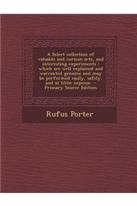 A Select Collection of Valuable and Curious Arts, and Interesting Experiments: Which Are Well Explained and Warranted Genuine and May Be Performed Eas