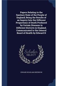 Papers Relating to the Sanitary State of the People of England; Being the Results of an Inquiry Into the Different Proportions of Death Produced by Certain Diseases in Different Districts in England. Communicated to the General Board of Health by E