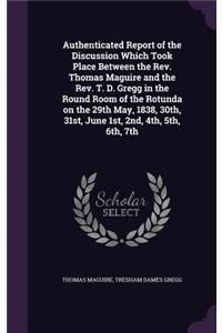 Authenticated Report of the Discussion Which Took Place Between the Rev. Thomas Maguire and the Rev. T. D. Gregg in the Round Room of the Rotunda on the 29th May, 1838, 30th, 31st, June 1st, 2nd, 4th, 5th, 6th, 7th