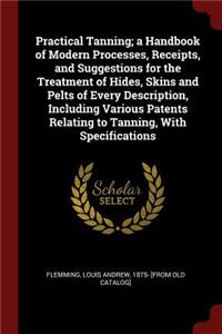 Practical Tanning; a Handbook of Modern Processes, Receipts, and Suggestions for the Treatment of Hides, Skins and Pelts of Every Description, Including Various Patents Relating to Tanning, With Specifications