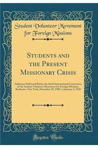Students and the Present Missionary Crisis: Addresses Delivered Before the Sixth International Convention of the Student Volunteer Movement for Foreign Missions, Rochester, New York, December 29, 1909, to January 2, 1910 (Classic Reprint)