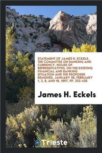 Statement of James H. Eckels. the Committee on Banking and Currency, House of Representatives, on the Existing Financial and Banking Situation and the Proposed Remedies, January 28, February 1, 2, 8, and 18, 1897, Pp. 232-435